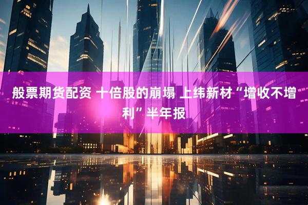 般票期货配资 十倍股的崩塌 上纬新材“增收不增利”半年报