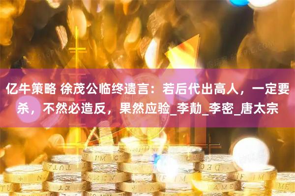 亿牛策略 徐茂公临终遗言：若后代出高人，一定要杀，不然必造反，果然应验_李勣_李密_唐太宗
