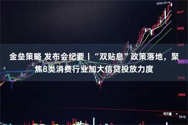 金垒策略 发布会纪要丨“双贴息”政策落地，聚焦8类消费行业加大信贷投放力度