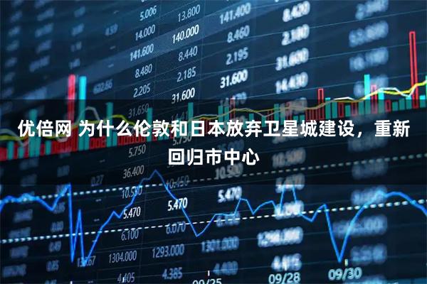 优倍网 为什么伦敦和日本放弃卫星城建设，重新回归市中心