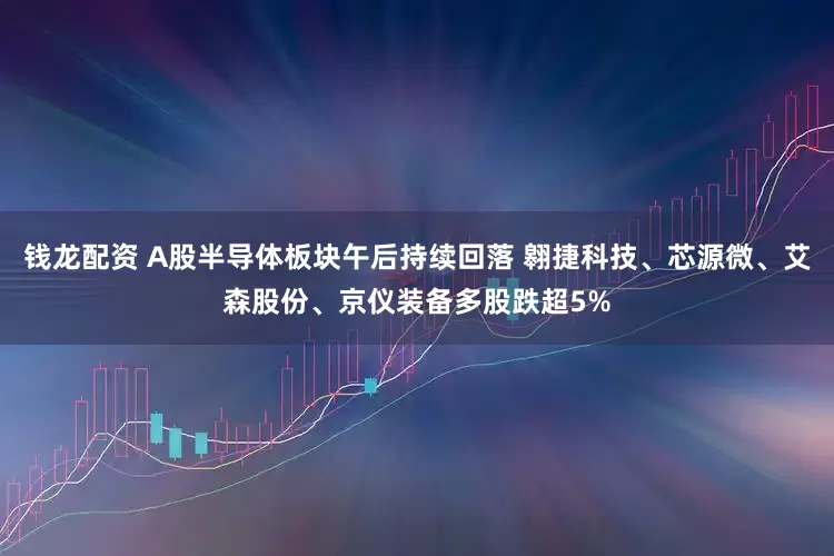 钱龙配资 A股半导体板块午后持续回落 翱捷科技、芯源微、艾森股份、京仪装备多股跌超5%