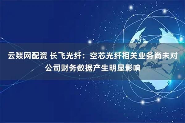 云燚网配资 长飞光纤：空芯光纤相关业务尚未对公司财务数据产生明显影响
