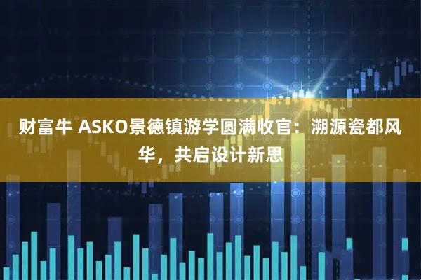 财富牛 ASKO景德镇游学圆满收官：溯源瓷都风华，共启设计新思