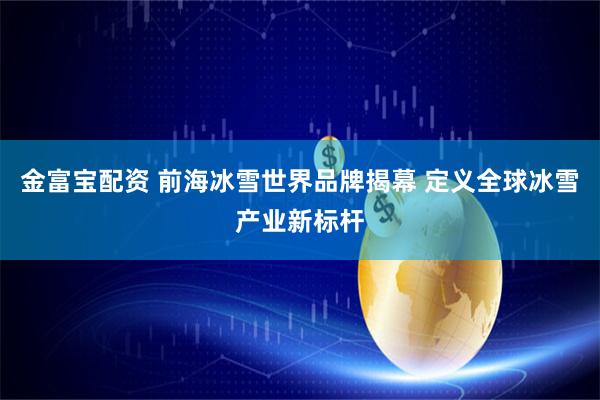 金富宝配资 前海冰雪世界品牌揭幕 定义全球冰雪产业新标杆