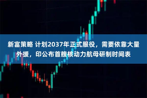 新富策略 计划2037年正式服役，需要依靠大量外援，印公布首艘核动力航母研制时间表
