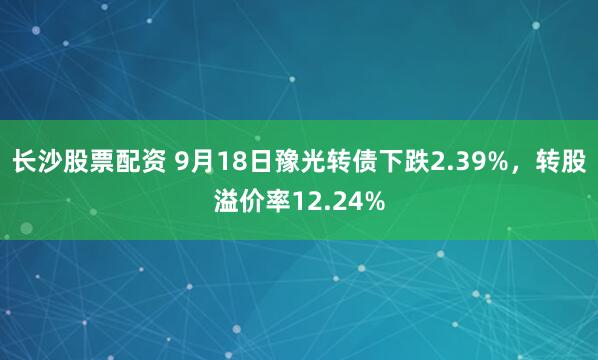 长沙股票配资 9月18日豫光转债下跌2.39%，转股溢价率12.24%