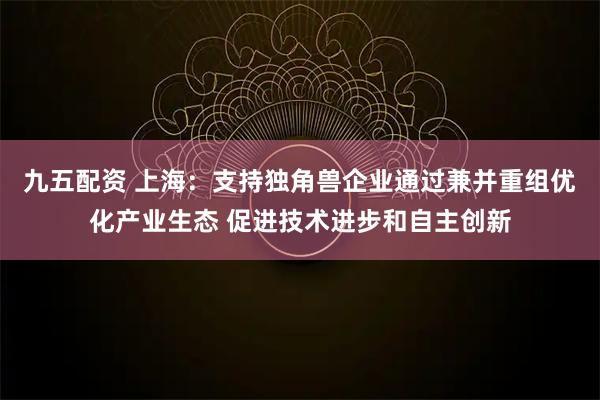 九五配资 上海：支持独角兽企业通过兼并重组优化产业生态 促进技术进步和自主创新