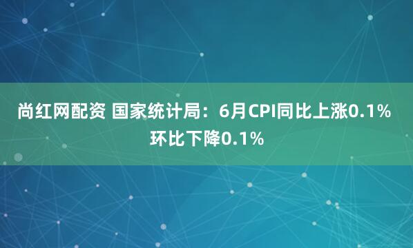 尚红网配资 国家统计局：6月CPI同比上涨0.1% 环比下降0.1%