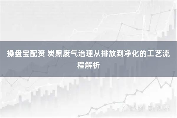 操盘宝配资 炭黑废气治理从排放到净化的工艺流程解析