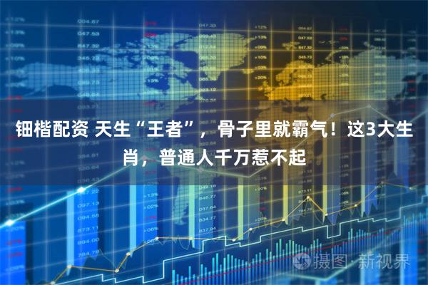 钿楷配资 天生“王者”，骨子里就霸气！这3大生肖，普通人千万惹不起