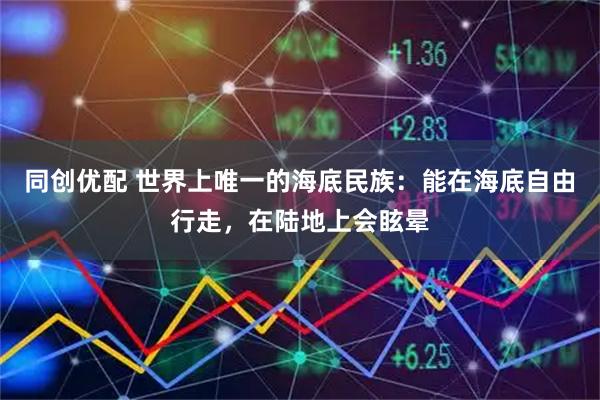 同创优配 世界上唯一的海底民族：能在海底自由行走，在陆地上会眩晕